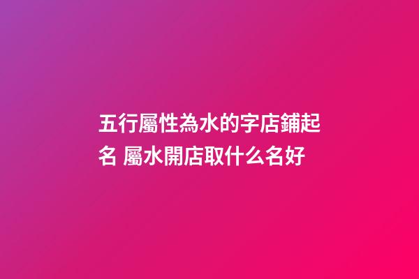 五行屬性為水的字店鋪起名 屬水開店取什么名好-第1張-店鋪起名-玄機派